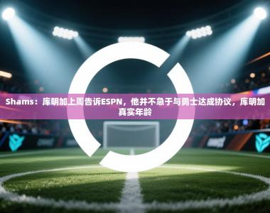 Shams：库明加上周告诉ESPN，他并不急于与勇士达成协议，库明加真实年龄