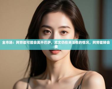 全市场：阿劳霍可能会离开巴萨，尤文仍在关注他的情况，阿劳霍转会费