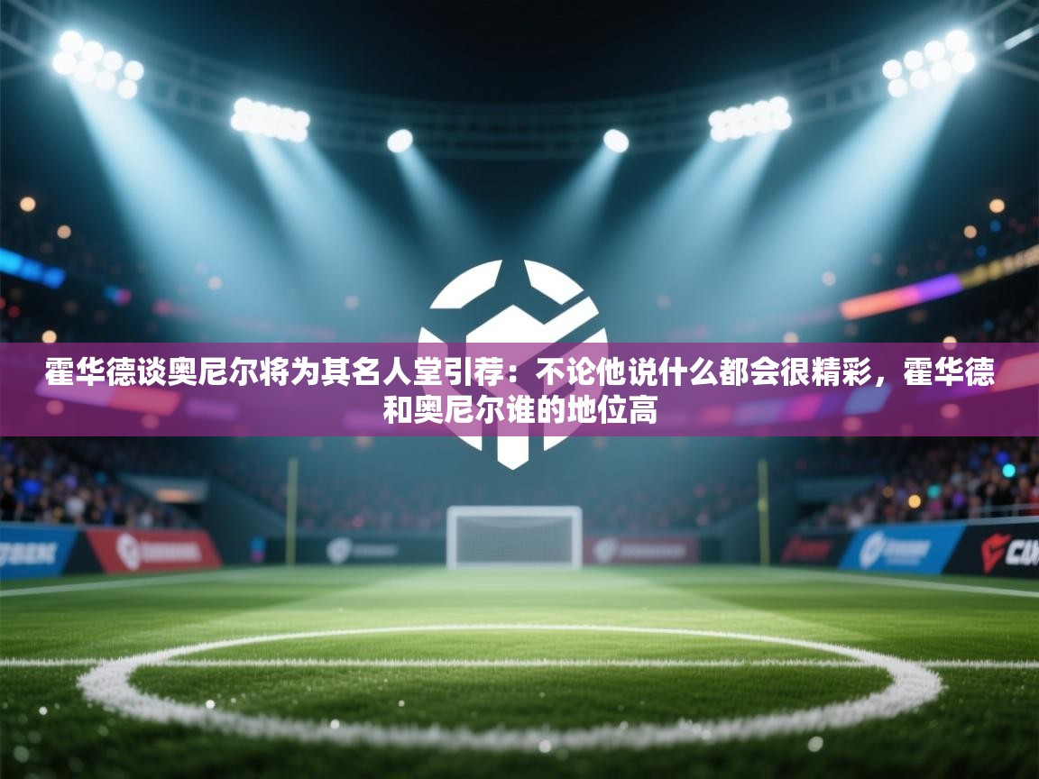 霍华德谈奥尼尔将为其名人堂引荐:不论他说什么都会很精彩,霍华德和奥尼尔谁的地位高 第1张